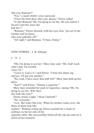 that you, Ramona?"
"Yes," a small child's voice answered.
"Close the front door after you, please," Eloise called.
"Is that Ramona? Oh, I'm dying to see her. Do you realize I
haven't seen her since she
had her--"
"Ramona," Eloise shouted, with her eyes shut, "go out in the
kitchen and let Grace
take your galoshes off."
"All right," said Ramona. "C'mon, Jimmy."
NINE STORIES – J. D. Salinger
[ 12 ]
"Oh, I'm dying to see her," Mary Jane said. "Oh, God! Look
what I did. I'm terribly
sorry, El."
"Leave it. Leave it," said Eloise. "I hate this damn rug
anyway. I'll get you another."
"No, look, I have more than half left!" Mary Jane held up her
glass.
"Sure?" said Eloise. "Gimme a cigarette."
Mary Jane extended her pack of cigarettes, saying "Oh, I'm
dying to see her. Who does
she look like now?"
Eloise struck a light. "Akim Tamiroff."
"No, seriously."
"Lew. She looks like Lew. When his mother comes over, the
three of them look like
triplets." Without sitting up, Eloise reached for a stack of
ashtrays on the far side of the
cigarette table. She successfully lifted off the top one and set it
down on her stomach.
 