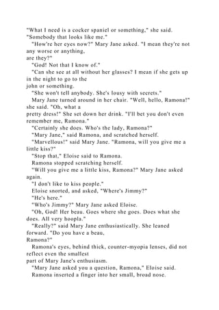 "What I need is a cocker spaniel or something," she said.
"Somebody that looks like me."
"How're her eyes now?" Mary Jane asked. "I mean they're not
any worse or anything,
are they?"
"God! Not that I know of."
"Can she see at all without her glasses? I mean if she gets up
in the night to go to the
john or something.
"She won't tell anybody. She's lousy with secrets."
Mary Jane turned around in her chair. "Well, hello, Ramona!"
she said. "Oh, what a
pretty dress!" She set down her drink. "I'll bet you don't even
remember me, Ramona."
"Certainly she does. Who's the lady, Ramona?"
"Mary Jane," said Ramona, and scratched herself.
"Marvellous!" said Mary Jane. "Ramona, will you give me a
little kiss?"
"Stop that," Eloise said to Ramona.
Ramona stopped scratching herself.
"Will you give me a little kiss, Ramona?" Mary Jane asked
again.
"I don't like to kiss people."
Eloise snorted, and asked, "Where's Jimmy?"
"He's here."
"Who's Jimmy?" Mary Jane asked Eloise.
"Oh, God! Her beau. Goes where she goes. Does what she
does. All very hoopla."
"Really?" said Mary Jane enthusiastically. She leaned
forward. "Do you have a beau,
Ramona?"
Ramona's eyes, behind thick, counter-myopia lenses, did not
reflect even the smallest
part of Mary Jane's enthusiasm.
"Mary Jane asked you a question, Ramona," Eloise said.
Ramona inserted a finger into her small, broad nose.
 