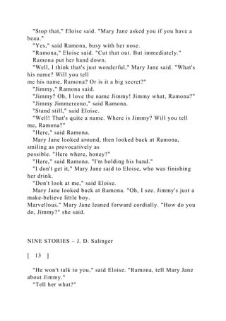 "Stop that," Eloise said. "Mary Jane asked you if you have a
beau."
"Yes," said Ramona, busy with her nose.
"Ramona," Eloise said. "Cut that out. But immediately."
Ramona put her hand down.
"Well, I think that's just wonderful," Mary Jane said. "What's
his name? Will you tell
me his name, Ramona? Or is it a big secret?"
"Jimmy," Ramona said.
"Jimmy? Oh, I love the name Jimmy! Jimmy what, Ramona?"
"Jimmy Jimmereeno," said Ramona.
"Stand still," said Eloise.
"Well! That's quite a name. Where is Jimmy? Will you tell
me, Ramona?"
"Here," said Ramona.
Mary Jane looked around, then looked back at Ramona,
smiling as provocatively as
possible. "Here where, honey?"
"Here," said Ramona. "I'm holding his hand."
"I don't get it," Mary Jane said to Eloise, who was finishing
her drink.
"Don't look at me," said Eloise.
Mary Jane looked back at Ramona. "Oh, I see. Jimmy's just a
make-believe little boy.
Marvellous." Mary Jane leaned forward cordially. "How do you
do, Jimmy?" she said.
NINE STORIES – J. D. Salinger
[ 13 ]
"He won't talk to you," said Eloise. "Ramona, tell Mary Jane
about Jimmy."
"Tell her what?"
 