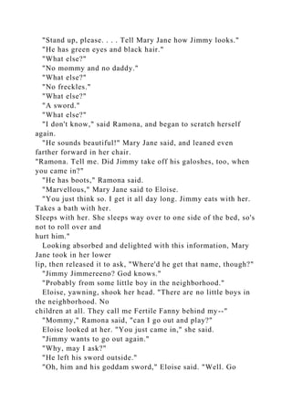 "Stand up, please. . . . Tell Mary Jane how Jimmy looks."
"He has green eyes and black hair."
"What else?"
"No mommy and no daddy."
"What else?"
"No freckles."
"What else?"
"A sword."
"What else?"
"I don't know," said Ramona, and began to scratch herself
again.
"He sounds beautiful!" Mary Jane said, and leaned even
farther forward in her chair.
"Ramona. Tell me. Did Jimmy take off his galoshes, too, when
you came in?"
"He has boots," Ramona said.
"Marvellous," Mary Jane said to Eloise.
"You just think so. I get it all day long. Jimmy eats with her.
Takes a bath with her.
Sleeps with her. She sleeps way over to one side of the bed, so's
not to roll over and
hurt him."
Looking absorbed and delighted with this information, Mary
Jane took in her lower
lip, then released it to ask, "Where'd he get that name, though?"
"Jimmy Jimmereeno? God knows."
"Probably from some little boy in the neighborhood."
Eloise, yawning, shook her head. "There are no little boys in
the neighborhood. No
children at all. They call me Fertile Fanny behind my--"
"Mommy," Ramona said, "can I go out and play?"
Eloise looked at her. "You just came in," she said.
"Jimmy wants to go out again."
"Why, may I ask?"
"He left his sword outside."
"Oh, him and his goddam sword," Eloise said. "Well. Go
 