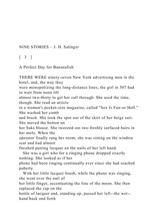 NINE STORIES – J. D. Salinger
[ 3 ]
A Perfect Day for Bananafish
THERE WERE ninety-seven New York advertising men in the
hotel, and, the way they
were monopolizing the long-distance lines, the girl in 507 had
to wait from noon till
almost two-thirty to get her call through. She used the time,
though. She read an article
in a women's pocket-size magazine, called "Sex Is Fun-or Hell."
She washed her comb
and brush. She took the spot out of the skirt of her beige suit.
She moved the button on
her Saks blouse. She tweezed out two freshly surfaced hairs in
her mole. When the
operator finally rang her room, she was sitting on the window
seat and had almost
finished putting lacquer on the nails of her left hand.
She was a girl who for a ringing phone dropped exactly
nothing. She looked as if her
phone had been ringing continually ever since she had reached
puberty.
With her little lacquer brush, while the phone was ringing,
she went over the nail of
her little finger, accentuating the line of the moon. She then
replaced the cap on the
bottle of lacquer and, standing up, passed her left--the wet--
hand back and forth
 