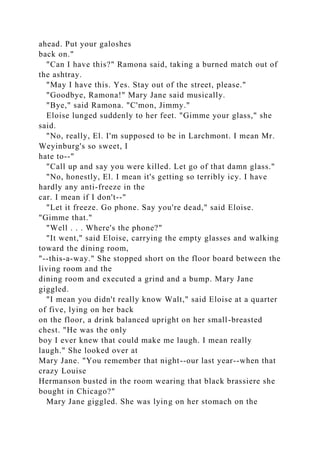 ahead. Put your galoshes
back on."
"Can I have this?" Ramona said, taking a burned match out of
the ashtray.
"May I have this. Yes. Stay out of the street, please."
"Goodbye, Ramona!" Mary Jane said musically.
"Bye," said Ramona. "C'mon, Jimmy."
Eloise lunged suddenly to her feet. "Gimme your glass," she
said.
"No, really, El. I'm supposed to be in Larchmont. I mean Mr.
Weyinburg's so sweet, I
hate to--"
"Call up and say you were killed. Let go of that damn glass."
"No, honestly, El. I mean it's getting so terribly icy. I have
hardly any anti-freeze in the
car. I mean if I don't--"
"Let it freeze. Go phone. Say you're dead," said Eloise.
"Gimme that."
"Well . . . Where's the phone?"
"It went," said Eloise, carrying the empty glasses and walking
toward the dining room,
"--this-a-way." She stopped short on the floor board between the
living room and the
dining room and executed a grind and a bump. Mary Jane
giggled.
"I mean you didn't really know Walt," said Eloise at a quarter
of five, lying on her back
on the floor, a drink balanced upright on her small-breasted
chest. "He was the only
boy I ever knew that could make me laugh. I mean really
laugh." She looked over at
Mary Jane. "You remember that night--our last year--when that
crazy Louise
Hermanson busted in the room wearing that black brassiere she
bought in Chicago?"
Mary Jane giggled. She was lying on her stomach on the
 