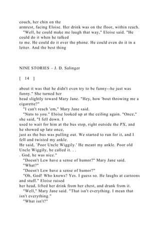 couch, her chin on the
armrest, facing Eloise. Her drink was on the floor, within reach.
"Well, he could make me laugh that way," Eloise said. "He
could do it when he talked
to me. He could do it over the phone. He could even do it in a
letter. And the best thing
NINE STORIES – J. D. Salinger
[ 14 ]
about it was that he didn't even try to be funny--he just was
funny." She turned her
head slightly toward Mary Jane. "Hey, how 'bout throwing me a
cigarette?"
"I can't reach 'em," Mary Jane said.
"Nuts to you." Eloise looked up at the ceiling again. "Once,"
she said, "I fell down. I
used to wait for him at the bus stop, right outside the PX, and
he showed up late once,
just as the bus was pulling out. We started to run for it, and I
fell and twisted my ankle.
He said, `Poor Uncle Wiggily.' He meant my ankle. Poor old
Uncle Wiggily, he called it. . .
. God, he was nice."
"Doesn't Lew have a sense of humor?" Mary Jane said.
"What?"
"Doesn't Lew have a sense of humor?"
"Oh, God! Who knows? Yes. I guess so. He laughs at cartoons
and stuff." Eloise raised
her head, lifted her drink from her chest, and drank from it.
"Well," Mary Jane said. "That isn't everything. I mean that
isn't everything."
"What isn't?"
 