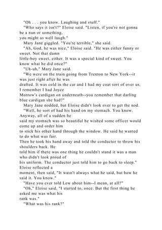 "Oh . . . you know. Laughing and stuff."
"Who says it isn't?" Eloise said. "Listen, if you're not gonna
be a nun or something,
you might as well laugh."
Mary Jane giggled. "You're terrible," she said.
"Ah, God, he was nice," Eloise said. "He was either funny or
sweet. Not that damn
little-boy sweet, either. It was a special kind of sweet. You
know what he did once?"
"Uh-uh," Mary Jane said.
"We were on the train going from Trenton to New York--it
was just right after he was
drafted. It was cold in the car and I had my coat sort of over us.
I remember I had Joyce
Morrow's cardigan on underneath--you remember that darling
blue cardigan she had?"
Mary Jane nodded, but Eloise didn't look over to get the nod.
"Well, he sort of had his hand on my stomach. You know.
Anyway, all of a sudden he
said my stomach was so beautiful he wished some officer would
come up and order him
to stick his other hand through the window. He said he wanted
to do what was fair.
Then he took his hand away and told the conductor to throw his
shoulders back. He
told him if there was one thing he couldn't stand it was a man
who didn't look proud of
his uniform. The conductor just told him to go back to sleep."
Eloise reflected a
moment, then said, "It wasn't always what he said, but how he
said it. You know."
"Have you ever told Lew about him--I mean, at all?"
"Oh," Eloise said, "I started to, once. But the first thing he
asked me was what his
rank was."
"What was his rank?"
 
