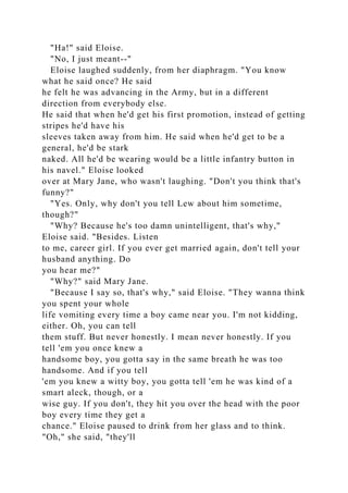"Ha!" said Eloise.
"No, I just meant--"
Eloise laughed suddenly, from her diaphragm. "You know
what he said once? He said
he felt he was advancing in the Army, but in a different
direction from everybody else.
He said that when he'd get his first promotion, instead of getting
stripes he'd have his
sleeves taken away from him. He said when he'd get to be a
general, he'd be stark
naked. All he'd be wearing would be a little infantry button in
his navel." Eloise looked
over at Mary Jane, who wasn't laughing. "Don't you think that's
funny?"
"Yes. Only, why don't you tell Lew about him sometime,
though?"
"Why? Because he's too damn unintelligent, that's why,"
Eloise said. "Besides. Listen
to me, career girl. If you ever get married again, don't tell your
husband anything. Do
you hear me?"
"Why?" said Mary Jane.
"Because I say so, that's why," said Eloise. "They wanna think
you spent your whole
life vomiting every time a boy came near you. I'm not kidding,
either. Oh, you can tell
them stuff. But never honestly. I mean never honestly. If you
tell 'em you once knew a
handsome boy, you gotta say in the same breath he was too
handsome. And if you tell
'em you knew a witty boy, you gotta tell 'em he was kind of a
smart aleck, though, or a
wise guy. If you don't, they hit you over the head with the poor
boy every time they get a
chance." Eloise paused to drink from her glass and to think.
"Oh," she said, "they'll
 