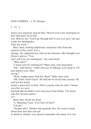 NINE STORIES – J. D. Salinger
[ 15 ]
listen very maturely and all that. They'll even look intelligent as
hell. But don't let it fool
you. Believe me. You'll go through hell if you ever give 'em any
credit for intelligence.
Take my word."
Mary Jane, looking depressed, raised her chin from the
armrest of the couch. For a
change, she supported her chin on her forearm. She thought over
Eloise's advice. "You
can't call Lew not intelligent," she said aloud.
"Who can't?"
"I mean isn't he intelligent?" Mary Jane said innocently.
"Oh," said Eloise, "what's the use of talking? Let's drop it. I'll
just depress you. Shut
me up."
"Well, wudga marry him for, then?" Mary Jane said.
"Oh, God! I don't know. He told me he loved Jane Austen. He
told me her books
meant a great deal to him. That's exactly what he said. I found
out after we were
married that he hadn't even read one of her books. You know
who his favorite author
is?"
Mary Jane shook her head.
"L. Manning Vines. Ever hear of him?"
"Uh-uh."
"Neither did I. Neither did anybody else. He wrote a book
about four men that starved
to death in Alaska. Lew doesn't remember the name of it, but
 
