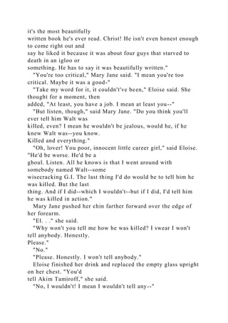 it's the most beautifully
written book he's ever read. Christ! He isn't even honest enough
to come right out and
say he liked it because it was about four guys that starved to
death in an igloo or
something. He has to say it was beautifully written."
"You're too critical," Mary Jane said. "I mean you're too
critical. Maybe it was a good-"
"Take my word for it, it couldn't've been," Eloise said. She
thought for a moment, then
added, "At least, you have a job. I mean at least you--"
"But listen, though," said Mary Jane. "Do you think you'll
ever tell him Walt was
killed, even? I mean he wouldn't be jealous, would he, if he
knew Walt was--you know.
Killed and everything."
"Oh, lover! You poor, innocent little career girl," said Eloise.
"He'd be worse. He'd be a
ghoul. Listen. All he knows is that I went around with
somebody named Walt--some
wisecracking G.I. The last thing I'd do would be to tell him he
was killed. But the last
thing. And if I did--which I wouldn't--but if I did, I'd tell him
he was killed in action."
Mary Jane pushed her chin farther forward over the edge of
her forearm.
"El. . ." she said.
"Why won't you tell me how he was killed? I swear I won't
tell anybody. Honestly.
Please."
"No."
"Please. Honestly. I won't tell anybody."
Eloise finished her drink and replaced the empty glass upright
on her chest. "You'd
tell Akim Tamiroff," she said.
"No, I wouldn't! I mean I wouldn't tell any--"
 