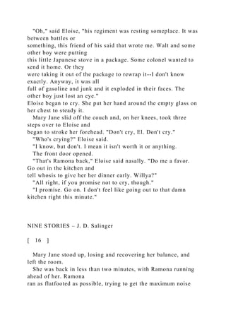 "Oh," said Eloise, "his regiment was resting someplace. It was
between battles or
something, this friend of his said that wrote me. Walt and some
other boy were putting
this little Japanese stove in a package. Some colonel wanted to
send it home. Or they
were taking it out of the package to rewrap it--I don't know
exactly. Anyway, it was all
full of gasoline and junk and it exploded in their faces. The
other boy just lost an eye."
Eloise began to cry. She put her hand around the empty glass on
her chest to steady it.
Mary Jane slid off the couch and, on her knees, took three
steps over to Eloise and
began to stroke her forehead. "Don't cry, El. Don't cry."
"Who's crying?" Eloise said.
"I know, but don't. I mean it isn't worth it or anything.
The front door opened.
"That's Ramona back," Eloise said nasally. "Do me a favor.
Go out in the kitchen and
tell whosis to give her her dinner early. Willya?"
"All right, if you promise not to cry, though."
"I promise. Go on. I don't feel like going out to that damn
kitchen right this minute."
NINE STORIES – J. D. Salinger
[ 16 ]
Mary Jane stood up, losing and recovering her balance, and
left the room.
She was back in less than two minutes, with Ramona running
ahead of her. Ramona
ran as flatfooted as possible, trying to get the maximum noise
 