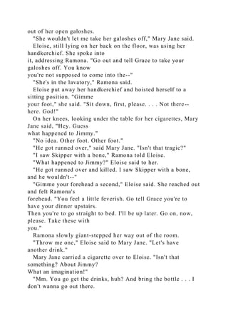 out of her open galoshes.
"She wouldn't let me take her galoshes off," Mary Jane said.
Eloise, still lying on her back on the floor, was using her
handkerchief. She spoke into
it, addressing Ramona. "Go out and tell Grace to take your
galoshes off. You know
you're not supposed to come into the--"
"She's in the lavatory," Ramona said.
Eloise put away her handkerchief and hoisted herself to a
sitting position. "Gimme
your foot," she said. "Sit down, first, please. . . . Not there--
here. God!"
On her knees, looking under the table for her cigarettes, Mary
Jane said, "Hey. Guess
what happened to Jimmy."
"No idea. Other foot. Other foot."
"He got runned over," said Mary Jane. "Isn't that tragic?"
"I saw Skipper with a bone," Ramona told Eloise.
"What happened to Jimmy?" Eloise said to her.
"He got runned over and killed. I saw Skipper with a bone,
and he wouldn't--"
"Gimme your forehead a second," Eloise said. She reached out
and felt Ramona's
forehead. "You feel a little feverish. Go tell Grace you're to
have your dinner upstairs.
Then you're to go straight to bed. I'll be up later. Go on, now,
please. Take these with
you."
Ramona slowly giant-stepped her way out of the room.
"Throw me one," Eloise said to Mary Jane. "Let's have
another drink."
Mary Jane carried a cigarette over to Eloise. "Isn't that
something? About Jimmy?
What an imagination!"
"Mm. You go get the drinks, huh? And bring the bottle . . . I
don't wanna go out there.
 