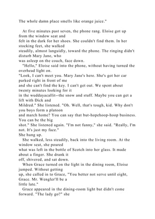 The whole damn place smells like orange juice."
At five minutes past seven, the phone rang. Eloise got up
from the window seat and
felt in the dark for her shoes. She couldn't find them. In her
stocking feet, she walked
steadily, almost languidly, toward the phone. The ringing didn't
disturb Mary Jane, who
was asleep on the couch, face down.
"Hello," Eloise said into the phone, without having turned the
overhead light on.
"Look, I can't meet you. Mary Jane's here. She's got her car
parked right in front of me
and she can't find the key. I can't get out. We spent about
twenty minutes looking for it
in the wuddayacallit--the snow and stuff. Maybe you can get a
lift with Dick and
Mildred." She listened. "Oh. Well, that's tough, kid. Why don't
you boys form a platoon
and march home? You can say that but-hopehoop-hoop business.
You can be the big
shot." She listened again. "I'm not funny," she said. "Really, I'm
not. It's just my face."
She hung up.
She walked, less steadily, back into the living room. At the
window seat, she poured
what was left in the bottle of Scotch into her glass. It made
about a finger. She drank it
off, shivered, and sat down.
When Grace turned on the light in the dining room, Eloise
jumped. Without getting
up, she called in to Grace, "You better not serve until eight,
Grace. Mr. Wengler'll be a
little late."
Grace appeared in the dining-room light but didn't come
forward. "The lady go?" she
 