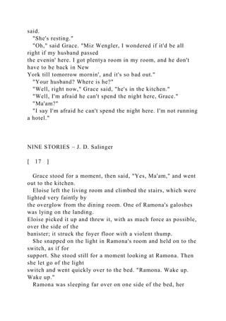 said.
"She's resting."
"Oh," said Grace. "Miz Wengler, I wondered if it'd be all
right if my husband passed
the evenin' here. I got plentya room in my room, and he don't
have to be back in New
York till tomorrow mornin', and it's so bad out."
"Your husband? Where is he?"
"Well, right now," Grace said, "he's in the kitchen."
"Well, I'm afraid he can't spend the night here, Grace."
"Ma'am?"
"I say I'm afraid he can't spend the night here. I'm not running
a hotel."
NINE STORIES – J. D. Salinger
[ 17 ]
Grace stood for a moment, then said, "Yes, Ma'am," and went
out to the kitchen.
Eloise left the living room and climbed the stairs, which were
lighted very faintly by
the overglow from the dining room. One of Ramona's galoshes
was lying on the landing.
Eloise picked it up and threw it, with as much force as possible,
over the side of the
banister; it struck the foyer floor with a violent thump.
She snapped on the light in Ramona's room and held on to the
switch, as if for
support. She stood still for a moment looking at Ramona. Then
she let go of the light
switch and went quickly over to the bed. "Ramona. Wake up.
Wake up."
Ramona was sleeping far over on one side of the bed, her
 