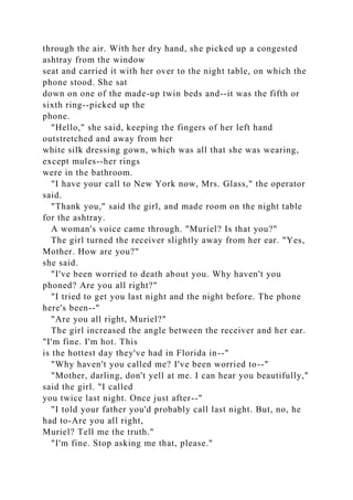 through the air. With her dry hand, she picked up a congested
ashtray from the window
seat and carried it with her over to the night table, on which the
phone stood. She sat
down on one of the made-up twin beds and--it was the fifth or
sixth ring--picked up the
phone.
"Hello," she said, keeping the fingers of her left hand
outstretched and away from her
white silk dressing gown, which was all that she was wearing,
except mules--her rings
were in the bathroom.
"I have your call to New York now, Mrs. Glass," the operator
said.
"Thank you," said the girl, and made room on the night table
for the ashtray.
A woman's voice came through. "Muriel? Is that you?"
The girl turned the receiver slightly away from her ear. "Yes,
Mother. How are you?"
she said.
"I've been worried to death about you. Why haven't you
phoned? Are you all right?"
"I tried to get you last night and the night before. The phone
here's been--"
"Are you all right, Muriel?"
The girl increased the angle between the receiver and her ear.
"I'm fine. I'm hot. This
is the hottest day they've had in Florida in--"
"Why haven't you called me? I've been worried to--"
"Mother, darling, don't yell at me. I can hear you beautifully,"
said the girl. "I called
you twice last night. Once just after--"
"I told your father you'd probably call last night. But, no, he
had to-Are you all right,
Muriel? Tell me the truth."
"I'm fine. Stop asking me that, please."
 