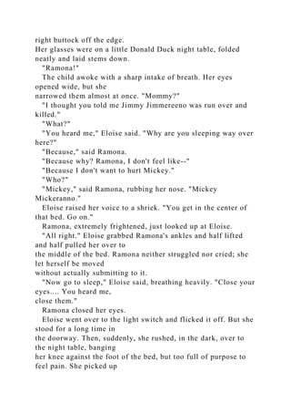 right buttock off the edge.
Her glasses were on a little Donald Duck night table, folded
neatly and laid stems down.
"Ramona!"
The child awoke with a sharp intake of breath. Her eyes
opened wide, but she
narrowed them almost at once. "Mommy?"
"I thought you told me Jimmy Jimmereeno was run over and
killed."
"What?"
"You heard me," Eloise said. "Why are you sleeping way over
here?"
"Because," said Ramona.
"Because why? Ramona, I don't feel like--"
"Because I don't want to hurt Mickey."
"Who?"
"Mickey," said Ramona, rubbing her nose. "Mickey
Mickeranno."
Eloise raised her voice to a shriek. "You get in the center of
that bed. Go on."
Ramona, extremely frightened, just looked up at Eloise.
"All right." Eloise grabbed Ramona's ankles and half lifted
and half pulled her over to
the middle of the bed. Ramona neither struggled nor cried; she
let herself be moved
without actually submitting to it.
"Now go to sleep," Eloise said, breathing heavily. "Close your
eyes.... You heard me,
close them."
Ramona closed her eyes.
Eloise went over to the light switch and flicked it off. But she
stood for a long time in
the doorway. Then, suddenly, she rushed, in the dark, over to
the night table, banging
her knee against the foot of the bed, but too full of purpose to
feel pain. She picked up
 