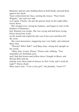 Ramona's glasses and, holding them in both hands, pressed them
against her cheek.
Tears rolled down her face, wetting the lenses. "Poor Uncle
Wiggily," she said over and
over again. Finally, she put the glasses back on the night table,
lenses down.
She stooped over, losing her balance, and began to tuck in the
blankets of Ramona's
bed. Ramona was awake. She was crying and had been crying.
Eloise kissed her wetly
on the mouth and wiped the hair out of her eyes and then left
the room.
She went downstairs, staggering now very badly, and wakened
Mary Jane.
"Wuzzat? Who? Huh?" said Mary Jane, sitting bolt upright on
the couch.
"Mary Jane. Listen. Please," Eloise said, sobbing. "You
remember our freshman year,
and I had that brawn-and-yellow dress I bought in Boise, and
Miriam Ball told me
nobody wore those kind of dresses in New York, and I cried all
night?" Eloise shook
Mary Jane's arm. "I was a nice girl," she pleaded, "wasn't I?"
 