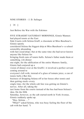 NINE STORIES – J. D. Salinger
[ 18 ]
Just Before the War with the Eskimos
FIVE STRAIGHT SATURDAY MORNINGS, Ginnie Mannox
had played tennis at the East
Side Courts with Selena Graff, a classmate at Miss Basehoar's.
Ginnie openly
considered Selena the biggest drip at Miss Basehoar's--a school
ostensibly abounding
with fair-sized drips--but at the same time she had never known
anyone like Selena for
bringing fresh cans of tennis balls. Selena's father made them or
something. (At dinner
one night, for the edification of the entire Mannox family,
Ginnie had conjured up a
vision of dinner over at the Graffs'; it involved a perfect servant
coming around to
everyone's left with, instead of a glass of tomato juice, a can of
tennis balls.) But this
business of dropping Selena off at her house after tennis and
then getting stuck--every
single time--for the whole cab fare was getting on Ginnie's
nerves. After all, taking the
taxi home from the courts instead of the bus had been Selena's
idea. On the fifth
Saturday, however, as the cab started north in York Avenue,
Ginnie suddenly spoke up.
"Hey, Selena. . ."
"What?" asked Selena, who was busy feeling the floor of the
cab with her hand. "I
 