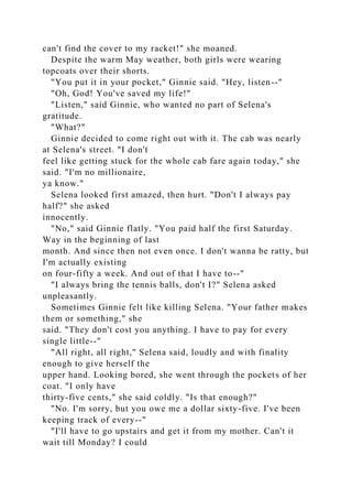 can't find the cover to my racket!" she moaned.
Despite the warm May weather, both girls were wearing
topcoats over their shorts.
"You put it in your pocket," Ginnie said. "Hey, listen--"
"Oh, God! You've saved my life!"
"Listen," said Ginnie, who wanted no part of Selena's
gratitude.
"What?"
Ginnie decided to come right out with it. The cab was nearly
at Selena's street. "I don't
feel like getting stuck for the whole cab fare again today," she
said. "I'm no millionaire,
ya know."
Selena looked first amazed, then hurt. "Don't I always pay
half?" she asked
innocently.
"No," said Ginnie flatly. "You paid half the first Saturday.
Way in the beginning of last
month. And since then not even once. I don't wanna be ratty, but
I'm actually existing
on four-fifty a week. And out of that I have to--"
"I always bring the tennis balls, don't I?" Selena asked
unpleasantly.
Sometimes Ginnie felt like killing Selena. "Your father makes
them or something," she
said. "They don't cost you anything. I have to pay for every
single little--"
"All right, all right," Selena said, loudly and with finality
enough to give herself the
upper hand. Looking bored, she went through the pockets of her
coat. "I only have
thirty-five cents," she said coldly. "Is that enough?"
"No. I'm sorry, but you owe me a dollar sixty-five. I've been
keeping track of every--"
"I'll have to go upstairs and get it from my mother. Can't it
wait till Monday? I could
 