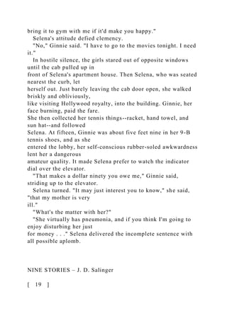 bring it to gym with me if it'd make you happy."
Selena's attitude defied clemency.
"No," Ginnie said. "I have to go to the movies tonight. I need
it."
In hostile silence, the girls stared out of opposite windows
until the cab pulled up in
front of Selena's apartment house. Then Selena, who was seated
nearest the curb, let
herself out. Just barely leaving the cab door open, she walked
briskly and obliviously,
like visiting Hollywood royalty, into the building. Ginnie, her
face burning, paid the fare.
She then collected her tennis things--racket, hand towel, and
sun hat--and followed
Selena. At fifteen, Ginnie was about five feet nine in her 9-B
tennis shoes, and as she
entered the lobby, her self-conscious rubber-soled awkwardness
lent her a dangerous
amateur quality. It made Selena prefer to watch the indicator
dial over the elevator.
"That makes a dollar ninety you owe me," Ginnie said,
striding up to the elevator.
Selena turned. "It may just interest you to know," she said,
"that my mother is very
ill."
"What's the matter with her?"
"She virtually has pneumonia, and if you think I'm going to
enjoy disturbing her just
for money . . ." Selena delivered the incomplete sentence with
all possible aplomb.
NINE STORIES – J. D. Salinger
[ 19 ]
 