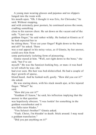 A young man wearing glasses and pajamas and no slippers
lunged into the room with
his mouth open. "Oh. I thought it was Eric, for Chrissake," he
said. Without stopping,
and with extremely poor posture, he continued across the room,
cradling something
close to his narrow chest. He sat down on the vacant end of the
sofa. "I just cut my
goddam finger," he said rather wildly. He looked at Ginnie as if
he had expected her to
be sitting there. "Ever cut your finger? Right down to the bone
and all?" he asked. There
was a real appeal in his noisy voice, as if Ginnie, by her answer,
could save him from
some particularly isolating form of pioneering.
Ginnie stared at him. "Well, not right down to the bone," she
said, "but I've cut
myself." He was the funniest-looking boy, or man--it was hard
to tell which he was--she
had ever seen. His hair was bed-dishevelled. He had a couple of
days' growth of sparse,
blond beard. And he looked-well, goofy. "How did you cut it?"
she asked.
He was staring down, with his slack mouth ajar, at his injured
finger. "What?" he
said.
"How did you cut it?"
"Goddam if I know," he said, his inflection implying that the
answer to that question
was hopelessly obscure. "I was lookin' for something in the
goddam wastebasket and it
was fulla razor blades."
"You Selena's brother?" Ginnie asked.
"Yeah. Christ, I'm bleedin' to death. Stick around. I may need
a goddam transfusion."
"Did you put anything on it?"
 