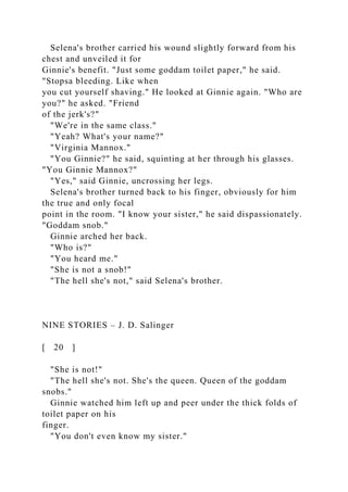 Selena's brother carried his wound slightly forward from his
chest and unveiled it for
Ginnie's benefit. "Just some goddam toilet paper," he said.
"Stopsa bleeding. Like when
you cut yourself shaving." He looked at Ginnie again. "Who are
you?" he asked. "Friend
of the jerk's?"
"We're in the same class."
"Yeah? What's your name?"
"Virginia Mannox."
"You Ginnie?" he said, squinting at her through his glasses.
"You Ginnie Mannox?"
"Yes," said Ginnie, uncrossing her legs.
Selena's brother turned back to his finger, obviously for him
the true and only focal
point in the room. "I know your sister," he said dispassionately.
"Goddam snob."
Ginnie arched her back.
"Who is?"
"You heard me."
"She is not a snob!"
"The hell she's not," said Selena's brother.
NINE STORIES – J. D. Salinger
[ 20 ]
"She is not!"
"The hell she's not. She's the queen. Queen of the goddam
snobs."
Ginnie watched him left up and peer under the thick folds of
toilet paper on his
finger.
"You don't even know my sister."
 