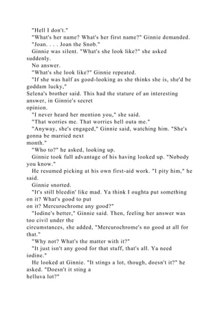 "Hell I don't."
"What's her name? What's her first name?" Ginnie demanded.
"Joan. . . . Joan the Snob."
Ginnie was silent. "What's she look like?" she asked
suddenly.
No answer.
"What's she look like?" Ginnie repeated.
"If she was half as good-looking as she thinks she is, she'd be
goddam lucky,"
Selena's brother said. This had the stature of an interesting
answer, in Ginnie's secret
opinion.
"I never heard her mention you," she said.
"That worries me. That worries hell outa me."
"Anyway, she's engaged," Ginnie said, watching him. "She's
gonna be married next
month."
"Who to?" he asked, looking up.
Ginnie took full advantage of his having looked up. "Nobody
you know."
He resumed picking at his own first-aid work. "I pity him," he
said.
Ginnie snorted.
"It's still bleedin' like mad. Ya think I oughta put something
on it? What's good to put
on it? Mercurochrome any good?"
"Iodine's better," Ginnie said. Then, feeling her answer was
too civil under the
circumstances, she added, "Mercurochrome's no good at all for
that."
"Why not? What's the matter with it?"
"It just isn't any good for that stuff, that's all. Ya need
iodine."
He looked at Ginnie. "It stings a lot, though, doesn't it?" he
asked. "Doesn't it sting a
helluva lot?"
 