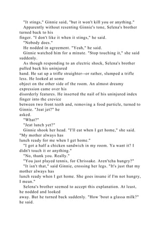 "It stings," Ginnie said, "but it won't kill you or anything."
Apparently without resenting Ginnie's tone, Selena's brother
turned back to his
finger. "I don't like it when it stings," he said.
"Nobody does."
He nodded in agreement. "Yeah," he said.
Ginnie watched him for a minute. "Stop touching it," she said
suddenly.
As though responding to an electric shock, Selena's brother
pulled back his uninjured
hand. He sat up a trifle straighter--or rather, slumped a trifle
less. He looked at some
object on the other side of the room. An almost dreamy
expression came over his
disorderly features. He inserted the nail of his uninjured index
finger into the crevice
between two front teeth and, removing a food particle, turned to
Ginnie. "Jeat jet?" he
asked.
"What?"
"Jeat lunch yet?"
Ginnie shook her head. "I'll eat when I get home," she said.
"My mother always has
lunch ready for me when I get home."
"I got a half a chicken sandwich in my room. Ya want it? I
didn't touch it or anything."
"No, thank you. Really."
"You just played tennis, for Chrissake. Aren'tcha hungry?"
"It isn't that," said Ginnie, crossing her legs. "It's just that my
mother always has
lunch ready when I get home. She goes insane if I'm not hungry,
I mean."
Selena's brother seemed to accept this explanation. At least,
he nodded and looked
away. But he turned back suddenly. "How 'bout a glassa milk?"
he said.
 