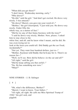 "When did you get there?"
"I don't know. Wednesday morning, early."
"Who drove?"
"He did," said the girl. "And don't get excited. He drove very
nicely. I was amazed."
"He drove? Muriel, you gave me your word of--"
"Mother," the girl interrupted, "I just told you. He drove very
nicely. Under fifty the
whole way, as a matter of fact."
"Did he try any of that funny business with the trees?"
"I said he drove very nicely, Mother. Now, please. I asked
him to stay close to the
white line, and all, and he knew what I meant, and he did. He
was even trying not to
look at the trees-you could tell. Did Daddy get the car fixed,
incidentally?"
"Not yet. They want four hundred dollars, just to--"
"Mother, Seymour told Daddy that he'd pay for it. There's no
reason for--"
"Well, we'll see. How did he behave--in the car and all?"
"All right," said the girl.
"Did he keep calling you that awful--"
"No. He has something new now."
"What?"
NINE STORIES – J. D. Salinger
[ 4 ]
"Oh, what's the difference, Mother?"
"Muriel, I want to know. Your father--"
"All right, all right. He calls me Miss Spiritual Tramp of
1948," the girl said, and
giggled.
 