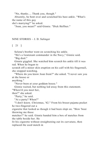 "No, thanks.... Thank you, though."
Absently, he bent over and scratched his bare ankle. "What's
the name of this guy
she's marrying?" he asked.
"Joan, you mean?" said Ginnie. "Dick Heffner."
NINE STORIES – J. D. Salinger
[ 21 ]
Selena's brother went on scratching his ankle.
"He's a lieutenant commander in the Navy," Ginnie said.
"Big deal."
Ginnie giggled. She watched him scratch his ankle till it was
red. When he began to
scratch off a minor skin eruption on his calf with his fingernail,
she stopped watching.
"Where do you know Joan from?" she asked. "I never saw you
at the house or
anything."
"Never been at your goddam house."
Ginnie waited, but nothing led away from this statement.
"Where'd you meet her,
then?" she asked.
"Party," he said.
"At a party? When?"
"I don't know. Christmas, '42." From his breast pajama pocket
he two-fingered out a
cigarette that looked as though it had been slept on. "How 'bout
throwing me those
matches?" he said. Ginnie handed him a box of matches from
the table beside her. He
lit his cigarette without straightening out its curvature, then
replaced the used match in
 