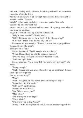 the box. Tilting his head back, he slowly released an enormous
quantity of smoke from
his mouth and drew it up through his nostrils. He continued to
smoke in this "French-
inhale" style. Very probably, it was not part of the sofa
vaudeville of a showoff but,
rather, the private, exposed achievement of a young man who, at
one time or another,
might have tried shaving himself lefthanded.
"Why's Joan a snob?" Ginnie asked.
"Why? Because she is. How the hell do I know why?"
"Yes, but I mean why do you say she is?"
He turned to her wearily. "Listen. I wrote her eight goddam
letters. Eight. She didn't
answer one of 'em."
Ginnie hesitated. "Well, maybe she was busy."
"Yeah. Busy. Busy as a little goddam beaver."
"Do you have to swear so much?" Ginnie asked.
"Goddam right I do."
Ginnie giggled. "How long did you know her, anyway?" she
asked.
"Long enough."
"Well, I mean did you ever phone her up or anything? I mean
didn't you ever phone
her up or anything?"
"Naa."
"Well, my gosh. If you never phoned her up or any--"
"I couldn't, for Chrissake!"
"Why not?" said Ginnie.
"Wasn't in New York."
"Oh! Where were you?"
"Me? Ohio."
"Oh, were you in college?"
"Nope. Quit."
"Oh, were you in the Army?"
"Nope." With his cigarette hand, Selena's brother tapped the
 