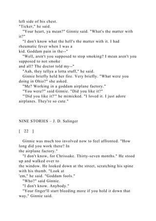 left side of his chest.
"Ticker," he said.
"Your heart, ya mean?" Ginnie said. "What's the matter with
it?"
"I don't know what the hell's the matter with it. I had
rheumatic fever when I was a
kid. Goddam pain in the--"
"Well, aren't you supposed to stop smoking? I mean aren't you
supposed to not smoke
and all? The doctor told my--"
"Aah, they tellya a lotta stuff," he said.
Ginnie briefly held her fire. Very briefly. "What were you
doing in Ohio?" she asked.
"Me? Working in a goddam airplane factory."
"You were?" said Ginnie. "Did you like it?"
"'Did you like it?'" he mimicked. "I loved it. I just adore
airplanes. They're so cute."
NINE STORIES – J. D. Salinger
[ 22 ]
Ginnie was much too involved now to feel affronted. "How
long did you work there? In
the airplane factory."
"I don't know, for Chrissake. Thirty-seven months." He stood
up and walked over to
the window. He looked down at the street, scratching his spine
with his thumb. "Look at
'em," he said. "Goddam fools."
"Who?" said Ginnie.
"I don't know. Anybody."
"Your finger'll start bleeding more if you hold it down that
way," Ginnie said.
 