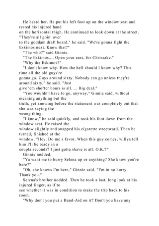 He heard her. He put his left foot up on the window seat and
rested his injured hand
on the horizontal thigh. He continued to look down at the street.
"They're all goin' over
to the goddam draft board," he said. "We're gonna fight the
Eskimos next. Know that?"
"The who?" said Ginnie.
"The Eskimos.... Open your ears, for Chrissake."
"Why the Eskimos?"
"I don't know why. How the hell should I know why? This
time all the old guys're
gonna go. Guys around sixty. Nobody can go unless they're
around sixty," he said. "Just
give 'em shorter hours is all. ... Big deal."
"You wouldn't have to go, anyway," Ginnie said, without
meaning anything but the
truth, yet knowing before the statement was completely out that
she was saying the
wrong thing.
"I know," he said quickly, and took his foot down from the
window seat. He raised the
window slightly and snapped his cigarette streetward. Then he
turned, finished at the
window. "Hey. Do me a favor. When this guy comes, willya tell
him I'll be ready in a
coupla seconds? I just gotta shave is all. O.K.?"
Ginnie nodded.
"Ya want me to hurry Selena up or anything? She know you're
here?"
"Oh, she knows I'm here," Ginnie said. "I'm in no hurry.
Thank you."
Selena's brother nodded. Then he took a last, long look at his
injured finger, as if to
see whether it was in condition to make the trip back to his
room.
"Why don't you put a Band-Aid on it? Don't you have any
 