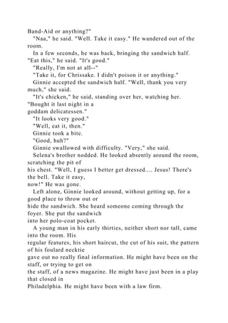 Band-Aid or anything?"
"Naa," he said. "Well. Take it easy." He wandered out of the
room.
In a few seconds, he was back, bringing the sandwich half.
"Eat this," he said. "It's good."
"Really, I'm not at all--"
"Take it, for Chrissake. I didn't poison it or anything."
Ginnie accepted the sandwich half. "Well, thank you very
much," she said.
"It's chicken," he said, standing over her, watching her.
"Bought it last night in a
goddam delicatessen."
"It looks very good."
"Well, eat it, then."
Ginnie took a bite.
"Good, huh?"
Ginnie swallowed with difficulty. "Very," she said.
Selena's brother nodded. He looked absently around the room,
scratching the pit of
his chest. "Well, I guess I better get dressed.... Jesus! There's
the bell. Take it easy,
now!" He was gone.
Left alone, Ginnie looked around, without getting up, for a
good place to throw out or
hide the sandwich. She heard someone coming through the
foyer. She put the sandwich
into her polo-coat pocket.
A young man in his early thirties, neither short nor tall, came
into the room. His
regular features, his short haircut, the cut of his suit, the pattern
of his foulard necktie
gave out no really final information. He might have been on the
staff, or trying to get on
the staff, of a news magazine. He might have just been in a play
that closed in
Philadelphia. He might have been with a law firm.
 