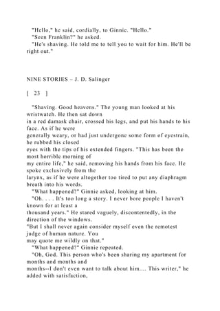 "Hello," he said, cordially, to Ginnie. "Hello."
"Seen Franklin?" he asked.
"He's shaving. He told me to tell you to wait for him. He'll be
right out."
NINE STORIES – J. D. Salinger
[ 23 ]
"Shaving. Good heavens." The young man looked at his
wristwatch. He then sat down
in a red damask chair, crossed his legs, and put his hands to his
face. As if he were
generally weary, or had just undergone some form of eyestrain,
he rubbed his closed
eyes with the tips of his extended fingers. "This has been the
most horrible morning of
my entire life," he said, removing his hands from his face. He
spoke exclusively from the
larynx, as if he were altogether too tired to put any diaphragm
breath into his words.
"What happened?" Ginnie asked, looking at him.
"Oh. . . . It's too long a story. I never bore people I haven't
known for at least a
thousand years." He stared vaguely, discontentedly, in the
direction of the windows.
"But I shall never again consider myself even the remotest
judge of human nature. You
may quote me wildly on that."
"What happened?" Ginnie repeated.
"Oh, God. This person who's been sharing my apartment for
months and months and
months--I don't even want to talk about him.... This writer," he
added with satisfaction,
 