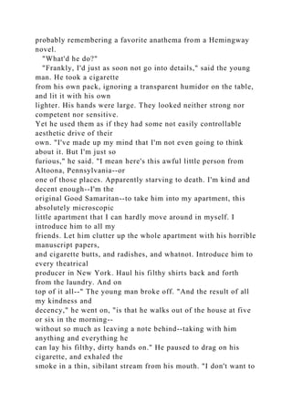 probably remembering a favorite anathema from a Hemingway
novel.
"What'd he do?"
"Frankly, I'd just as soon not go into details," said the young
man. He took a cigarette
from his own pack, ignoring a transparent humidor on the table,
and lit it with his own
lighter. His hands were large. They looked neither strong nor
competent nor sensitive.
Yet he used them as if they had some not easily controllable
aesthetic drive of their
own. "I've made up my mind that I'm not even going to think
about it. But I'm just so
furious," he said. "I mean here's this awful little person from
Altoona, Pennsylvania--or
one of those places. Apparently starving to death. I'm kind and
decent enough--I'm the
original Good Samaritan--to take him into my apartment, this
absolutely microscopic
little apartment that I can hardly move around in myself. I
introduce him to all my
friends. Let him clutter up the whole apartment with his horrible
manuscript papers,
and cigarette butts, and radishes, and whatnot. Introduce him to
every theatrical
producer in New York. Haul his filthy shirts back and forth
from the laundry. And on
top of it all--" The young man broke off. "And the result of all
my kindness and
decency," he went on, "is that he walks out of the house at five
or six in the morning--
without so much as leaving a note behind--taking with him
anything and everything he
can lay his filthy, dirty hands on." He paused to drag on his
cigarette, and exhaled the
smoke in a thin, sibilant stream from his mouth. "I don't want to
 