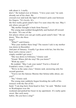 talk about it. I really
don't." He looked over at Ginnie. "I love your coat," he said,
already out of his chair. He
crossed over and took the lapel of Ginnie's polo coat between
his fingers. "It's lovely. It's
the first really good camel's hair I've seen since the war. May I
ask where you got it?"
"My mother brought it back from Nassau."
The young man nodded thoughtfully and backed off toward
his chair. "It's one of the
few places where you can get really good camel's hair." He sat
down. "Was she there
long?"
"What?" said Ginnie.
"Was your mother there long? The reason I ask is my mother
was down in December.
And part of January. Usually I go down with her, but this has
been such a messy year I
simply couldn't get away."
"She was down in February," Ginnie said.
"Grand. Where did she stay? Do you know?"
"With my aunt."
He nodded. "May I ask your name? You're a friend of
Franklin's sister, I take it?"
"We're in the same class," Ginnie said, answering only his
second question.
"You're not the famous Maxine that Selena talks about, are
you?"
"No," Ginnie said.
The young man suddenly began brushing the cuffs of his
trousers with the flat of his
hand. "I am dog hairs from head to foot," he said. "Mother went
to Washington over the
weekend and parked her beast in my apartment. It's really quite
sweet. But such nasty
habits. Do you have a dog?"
 