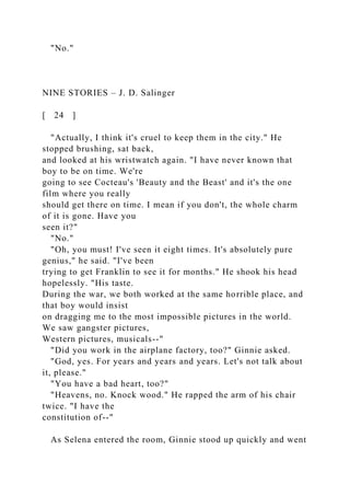 "No."
NINE STORIES – J. D. Salinger
[ 24 ]
"Actually, I think it's cruel to keep them in the city." He
stopped brushing, sat back,
and looked at his wristwatch again. "I have never known that
boy to be on time. We're
going to see Cocteau's 'Beauty and the Beast' and it's the one
film where you really
should get there on time. I mean if you don't, the whole charm
of it is gone. Have you
seen it?"
"No."
"Oh, you must! I've seen it eight times. It's absolutely pure
genius," he said. "I've been
trying to get Franklin to see it for months." He shook his head
hopelessly. "His taste.
During the war, we both worked at the same horrible place, and
that boy would insist
on dragging me to the most impossible pictures in the world.
We saw gangster pictures,
Western pictures, musicals--"
"Did you work in the airplane factory, too?" Ginnie asked.
"God, yes. For years and years and years. Let's not talk about
it, please."
"You have a bad heart, too?"
"Heavens, no. Knock wood." He rapped the arm of his chair
twice. "I have the
constitution of--"
As Selena entered the room, Ginnie stood up quickly and went
 