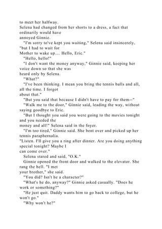 to meet her halfway.
Selena had changed from her shorts to a dress, a fact that
ordinarily would have
annoyed Ginnie.
"I'm sorry to've kept you waiting," Selena said insincerely,
"but I had to wait for
Mother to wake up.... Hello, Eric."
"Hello, hello!"
"I don't want the money anyway," Ginnie said, keeping her
voice down so that she was
heard only by Selena.
"What?"
"I've been thinking. I mean you bring the tennis balls and all,
all the time. I forgot
about that."
"But you said that because I didn't have to pay for them--"
"Walk me to the door," Ginnie said, leading the way, without
saying goodbye to Eric.
"But I thought you said you were going to the movies tonight
and you needed the
money and all!" Selena said in the foyer.
"I'm too tired," Ginnie said. She bent over and picked up her
tennis paraphernalia.
"Listen. I'll give you a ring after dinner. Are you doing anything
special tonight? Maybe I
can come over."
Selena stared and said, "O.K."
Ginnie opened the front door and walked to the elevator. She
rang the bell. "I met
your brother," she said.
"You did? Isn't he a character?"
"What's he do, anyway?" Ginnie asked casually. "Does he
work or something?"
"He just quit. Daddy wants him to go back to college, but he
won't go."
"Why won't he?"
 