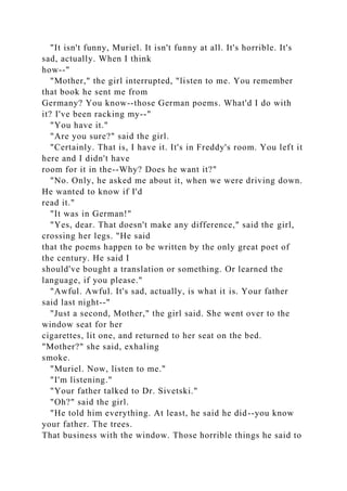 "It isn't funny, Muriel. It isn't funny at all. It's horrible. It's
sad, actually. When I think
how--"
"Mother," the girl interrupted, "listen to me. You remember
that book he sent me from
Germany? You know--those German poems. What'd I do with
it? I've been racking my--"
"You have it."
"Are you sure?" said the girl.
"Certainly. That is, I have it. It's in Freddy's room. You left it
here and I didn't have
room for it in the--Why? Does he want it?"
"No. Only, he asked me about it, when we were driving down.
He wanted to know if I'd
read it."
"It was in German!"
"Yes, dear. That doesn't make any difference," said the girl,
crossing her legs. "He said
that the poems happen to be written by the only great poet of
the century. He said I
should've bought a translation or something. Or learned the
language, if you please."
"Awful. Awful. It's sad, actually, is what it is. Your father
said last night--"
"Just a second, Mother," the girl said. She went over to the
window seat for her
cigarettes, lit one, and returned to her seat on the bed.
"Mother?" she said, exhaling
smoke.
"Muriel. Now, listen to me."
"I'm listening."
"Your father talked to Dr. Sivetski."
"Oh?" said the girl.
"He told him everything. At least, he said he did--you know
your father. The trees.
That business with the window. Those horrible things he said to
 