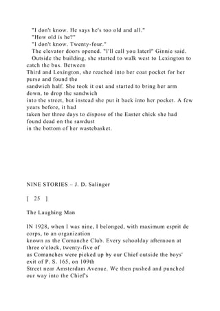 "I don't know. He says he's too old and all."
"How old is he?"
"I don't know. Twenty-four."
The elevator doors opened. "I'll call you laterl" Ginnie said.
Outside the building, she started to walk west to Lexington to
catch the bus. Between
Third and Lexington, she reached into her coat pocket for her
purse and found the
sandwich half. She took it out and started to bring her arm
down, to drop the sandwich
into the street, but instead she put it back into her pocket. A few
years before, it had
taken her three days to dispose of the Easter chick she had
found dead on the sawdust
in the bottom of her wastebasket.
NINE STORIES – J. D. Salinger
[ 25 ]
The Laughing Man
IN 1928, when I was nine, I belonged, with maximum esprit de
corps, to an organization
known as the Comanche Club. Every schoolday afternoon at
three o'clock, twenty-five of
us Comanches were picked up by our Chief outside the boys'
exit of P. S. 165, on 109th
Street near Amsterdam Avenue. We then pushed and punched
our way into the Chief's
 