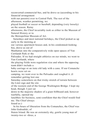 reconverted commercial bus, and he drove us (according to his
financial arrangement
with our parents) over to Central Park. The rest of the
afternoon, weather permitting, we
played football or soccer or baseball, depending (very loosely)
on the season. Rainy
afternoons, the Chief invariably took us either to the Museum of
Natural History or to
the Metropolitan Museum of Art.
Saturdays and most national holidays, the Chief picked us up
early in the morning at
our various apartment houses and, in his condemned-looking
bus, drove us out of
Manhattan into the comparatively wide open spaces of Van
Cortlandt Park or the
Palisades. If we had straight athletics on our minds, we went to
Van Cortlandt, where
the playing fields were regulation size and where the opposing
team didn't include a
baby carriage or an irate old lady with a cane. If our Comanche
hearts were set on
camping, we went over to the Palisades and roughed it. (I
remember getting lost one
Saturday somewhere on that tricky stretch of terrain between
the Linit sign and the site
of the western end of the George Washington Bridge. I kept my
head, though. I just sat
down in the majestic shadow of a giant billboard and, however
tearfully, opened my
lunchbox for business, semi-confident that the Chief would find
me. The Chief always
found us.)
In his hours of liberation from the Comanches, the Chief was
John Gedsudski, of
Staten Island. He was an extremely shy, gentle young man of
twenty-two or -three, a
 