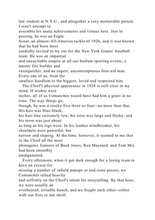 law student at N.Y.U., and altogether a very memorable person.
I won't attempt to
assemble his many achievements and virtues here. Just in
passing, he was an Eagle
Scout, an almost-All-America tackle of 1926, and it was known
that he had been most
cordially invited to try out for the New York Giants' baseball
team. He was an impartial
and unexcitable umpire at all our bedlam sporting events, a
master fire builder and
extinguisher, and an expert, uncontemptuous first-aid man.
Every one of us, from the
smallest hoodlum to the biggest, loved and respected him.
The Chief's physical appearance in 1928 is still clear in my
mind. If wishes were
inches, all of us Comanches would have had him a giant in no
time. The way things go,
though, he was a stocky five three or four--no more than that.
His hair was blue-black,
his hair-line extremely low, his nose was large and fleshy, and
his torso was just about
as long as his legs were. In his leather windbreaker, his
shoulders were powerful, but
narrow and sloping. At the time, however, it seemed to me that
in the Chief all the most
photogenic features of Buck Jones, Ken Maynard, and Tom Mix
had been smoothly
amalgamated.
Every afternoon, when it got dark enough for a losing team to
have an excuse for
missing a number of infield popups or end-zone passes, we
Comanches relied heavily
and selfishly on the Chief's talent for storytelling. By that hour,
we were usually an
overheated, irritable bunch, and we fought each other--either
with our fists or our shrill
 