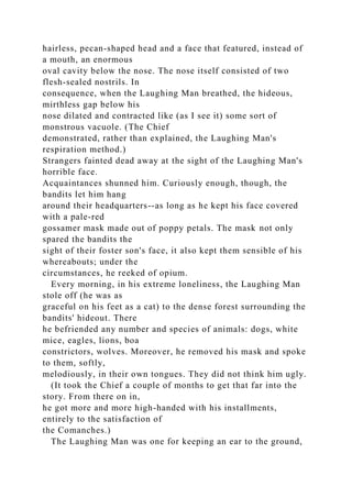hairless, pecan-shaped head and a face that featured, instead of
a mouth, an enormous
oval cavity below the nose. The nose itself consisted of two
flesh-sealed nostrils. In
consequence, when the Laughing Man breathed, the hideous,
mirthless gap below his
nose dilated and contracted like (as I see it) some sort of
monstrous vacuole. (The Chief
demonstrated, rather than explained, the Laughing Man's
respiration method.)
Strangers fainted dead away at the sight of the Laughing Man's
horrible face.
Acquaintances shunned him. Curiously enough, though, the
bandits let him hang
around their headquarters--as long as he kept his face covered
with a pale-red
gossamer mask made out of poppy petals. The mask not only
spared the bandits the
sight of their foster son's face, it also kept them sensible of his
whereabouts; under the
circumstances, he reeked of opium.
Every morning, in his extreme loneliness, the Laughing Man
stole off (he was as
graceful on his feet as a cat) to the dense forest surrounding the
bandits' hideout. There
he befriended any number and species of animals: dogs, white
mice, eagles, lions, boa
constrictors, wolves. Moreover, he removed his mask and spoke
to them, softly,
melodiously, in their own tongues. They did not think him ugly.
(It took the Chief a couple of months to get that far into the
story. From there on in,
he got more and more high-handed with his installments,
entirely to the satisfaction of
the Comanches.)
The Laughing Man was one for keeping an ear to the ground,
 