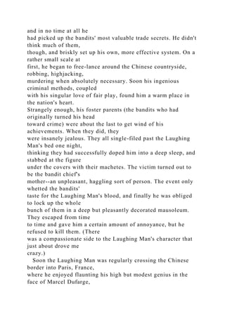 and in no time at all he
had picked up the bandits' most valuable trade secrets. He didn't
think much of them,
though, and briskly set up his own, more effective system. On a
rather small scale at
first, he began to free-lance around the Chinese countryside,
robbing, highjacking,
murdering when absolutely necessary. Soon his ingenious
criminal methods, coupled
with his singular love of fair play, found him a warm place in
the nation's heart.
Strangely enough, his foster parents (the bandits who had
originally turned his head
toward crime) were about the last to get wind of his
achievements. When they did, they
were insanely jealous. They all single-filed past the Laughing
Man's bed one night,
thinking they had successfully doped him into a deep sleep, and
stabbed at the figure
under the covers with their machetes. The victim turned out to
be the bandit chief's
mother--an unpleasant, haggling sort of person. The event only
whetted the bandits'
taste for the Laughing Man's blood, and finally he was obliged
to lock up the whole
bunch of them in a deep but pleasantly decorated mausoleum.
They escaped from time
to time and gave him a certain amount of annoyance, but he
refused to kill them. (There
was a compassionate side to the Laughing Man's character that
just about drove me
crazy.)
Soon the Laughing Man was regularly crossing the Chinese
border into Paris, France,
where he enjoyed flaunting his high but modest genius in the
face of Marcel Dufarge,
 