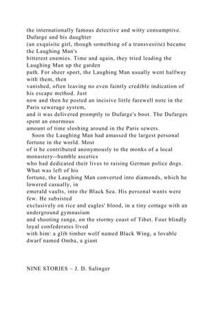 the internationally famous detective and witty consumptive.
Dufarge and his daughter
(an exquisite girl, though something of a transvestite) became
the Laughing Man's
bitterest enemies. Time and again, they tried leading the
Laughing Man up the garden
path. For sheer sport, the Laughing Man usually went halfway
with them, then
vanished, often leaving no even faintly credible indication of
his escape method. Just
now and then he posted an incisive little farewell note in the
Paris sewerage system,
and it was delivered promptly to Dufarge's boot. The Dufarges
spent an enormous
amount of time sloshing around in the Paris sewers.
Soon the Laughing Man had amassed the largest personal
fortune in the world. Most
of it he contributed anonymously to the monks of a local
monastery--humble ascetics
who had dedicated their lives to raising German police dogs.
What was left of his
fortune, the Laughing Man converted into diamonds, which he
lowered casually, in
emerald vaults, into the Black Sea. His personal wants were
few. He subsisted
exclusively on rice and eagles' blood, in a tiny cottage with an
underground gymnasium
and shooting range, on the stormy coast of Tibet. Four blindly
loyal confederates lived
with him: a glib timber wolf named Black Wing, a lovable
dwarf named Omba, a giant
NINE STORIES – J. D. Salinger
 