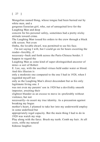 [ 27 ]
Mongolian named Hong, whose tongue had been burned out by
white men, and a
gorgeous Eurasian girl, who, out of unrequited love for the
Laughing Man and deep
concern for his personal safety, sometimes had a pretty sticky
attitude toward crime.
The Laughing Man issued his orders to the crew through a black
silk screen. Not even
Omba, the lovable dwarf, was permitted to see his face.
I'm not saying I will, but I could go on for hours escorting the
reader--forcibly, if
necessary--back and forth across the Paris-Chinese border. I
happen to regard the
Laughing Man as some kind of super-distinguished ancestor of
mine--a sort of Robert
E. Lee, say, with the ascribed virtues held under water or blood.
And this illusion is
only a moderate one compared to the one I had in 1928, when I
regarded myself not
only as the Laughing Man's direct descendant but as his only
legitimate living one. I
was not even my parents' son in 1928 but a devilishly smooth
impostor, awaiting their
slightest blunder as an excuse to move in--preferably without
violence, but not
necessarily--to assert my true identity. As a precaution against
breaking my bogus
mother's heart, I planned to take her into my underworld employ
in some undefined but
appropriately regal capacity. But the main thing I had to do in
1928 was watch my step.
Play along with the farce. Brush my teeth. Comb my hair. At all
costs, stifle my natural
hideous laughter.
 