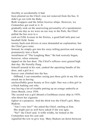 forcibly or accidentally it had
been planted on the Chief--was not removed from the bus. It
didn't go out with the Baby
Ruth wrappers and the fallen licorice whips. However, we
Comanches got used to it. It
gradually took on the unarresting personality of a speedometer.
But one day as we were on our way to the Park, the Chief
pulled the bus over to a
curb on Fifth Avenue in the Sixties, a good half mile past our
baseball field. Some
twenty back-seat drivers at once demanded an explanation, but
the Chief gave none.
Instead, he simply got into his story-telling position and swung
prematurely into a fresh
installment of "The Laughing Man." He had scarcely begun,
however, when someone
tapped on the bus door. The Chief's reflexes were geared high
that day. He literally flung
himself around in his seat, yanked the operating handle of the
door, and a girl in a
beaver coat climbed into the bus.
Offhand, I can remember seeing just three girls in my life who
struck me as having
unclassifiably great beauty at first sight. One was a thin girl in
a black bathing suit who
was having a lot of trouble putting up an orange umbrella at
Jones Beach, circa 1936.
The second was a girl aboard a Caribbean cruise ship in 1939,
who threw her cigarette
lighter at a porpoise. And the third was the Chief's girl, Mary
Hudson.
"Am I very late?" she asked the Chief, smiling at him.
She might just as well have asked if she was ugly.
"No!" the Chief said. A trifle wildly, he looked at the
Comanches near his seat and
signalled the row to give way. Mary Hudson sat down between
 