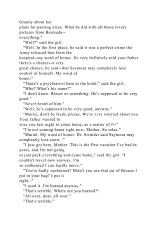 Granny about her
plans for passing away. What he did with all those lovely
pictures from Bermuda--
everything."
"Well?" said the girl.
"Well. In the first place, he said it was a perfect crime the
Army released him from the
hospital--my word of honor. He very definitely told your father
there's a chance--a very
great chance, he said--that Seymour may completely lose
control of himself. My word of
honor."
"There's a psychiatrist here at the hotel," said the girl.
"Who? What's his name?"
"I don't know. Rieser or something. He's supposed to be very
good."
"Never heard of him."
"Well, he's supposed to be very good, anyway."
"Muriel, don't be fresh, please. We're very worried about you.
Your father wanted to
wire you last night to come home, as a matter of f--"
"I'm not coming home right now, Mother. So relax."
"Muriel. My word of honor. Dr. Sivetski said Seymour may
completely lose contr--"
"I just got here, Mother. This is the first vacation I've had in
years, and I'm not going
to just pack everything and come home," said the girl. "I
couldn't travel now anyway. I'm
so sunburned I can hardly move."
"You're badly sunburned? Didn't you use that jar of Bronze I
put in your bag? I put it
right--"
"I used it. I'm burned anyway."
"That's terrible. Where are you burned?"
"All over, dear, all over."
"That's terrible."
 