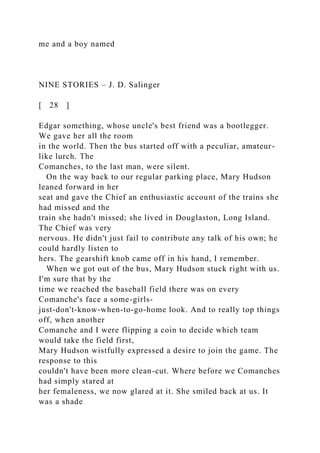 me and a boy named
NINE STORIES – J. D. Salinger
[ 28 ]
Edgar something, whose uncle's best friend was a bootlegger.
We gave her all the room
in the world. Then the bus started off with a peculiar, amateur-
like lurch. The
Comanches, to the last man, were silent.
On the way back to our regular parking place, Mary Hudson
leaned forward in her
seat and gave the Chief an enthusiastic account of the trains she
had missed and the
train she hadn't missed; she lived in Douglaston, Long Island.
The Chief was very
nervous. He didn't just fail to contribute any talk of his own; he
could hardly listen to
hers. The gearshift knob came off in his hand, I remember.
When we got out of the bus, Mary Hudson stuck right with us.
I'm sure that by the
time we reached the baseball field there was on every
Comanche's face a some-girls-
just-don't-know-when-to-go-home look. And to really top things
off, when another
Comanche and I were flipping a coin to decide which team
would take the field first,
Mary Hudson wistfully expressed a desire to join the game. The
response to this
couldn't have been more clean-cut. Where before we Comanches
had simply stared at
her femaleness, we now glared at it. She smiled back at us. It
was a shade
 