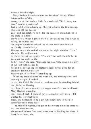 It was a horrible sight.
Mary Hudson batted ninth on the Warriors' lineup. When I
informed her of this
arrangement, she made a little face and said, "Well, hurry up,
then." And as a matter of
fact we did seem to hurry up. She got to bat in the first inning.
She took off her beaver
coat--and her catcher's mitt--for the occasion and advanced to
the plate in a dark-
brown dress. When I gave her a bat, she asked me why it was so
heavy. The Chief left
his umpire's position behind the pitcher and came forward
anxiously. He told Mary
Hudson to rest the end of her bat on her right shouder. "I am,"
she said. He told her not
to choke the bat too tightly. "I'm not," she said. He told her to
keep her eye right on the
ball. "I will," she said. "Get outa the way." She swung mightily
at the first ball pitched to
her and hit it over the left fielder's head. It was good for an
ordinary double, but Mary
Hudson got to third on it--standing up.
When my astonishment had worn off, and then my awe, and
then my delight, I looked
over at the Chief. He didn't so much seem to be standing behind
the pitcher as floating
over him. He was a completely happy man. Over on third base,
Mary Hudson waved to
me. I waved back. I couldn't have stopped myself, even if I'd
wanted to. Her stickwork
aside, she happened to be a girl who knew how to wave to
somebody from third base.
The rest of the game, she got on base every time she came to
bat. For some reason,
she seemed to hate first base; there was no holding her there. At
least three times, she
 