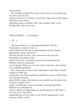 stole second.
Her fielding couldn't have been worse, but we were piling up
too many runs to take
serious notice of it. I think it would have improved if she'd gone
after flies with almost
anything except a catcher's mitt. She wouldn't take it off,
though. She said it was cute.
NINE STORIES – J. D. Salinger
[ 29 ]
The next month or so, she played baseball with the
Comanches a couple of times a
week (whenever she had an appointment with her dentist,
apparently). Some afternoons
she met the bus on time, some afternoons she was late.
Sometimes she talked a blue
streak in the bus, sometimes she just sat and smoked her
Herbert Tareyton cigarettes
(cork-tipped). When you sat next to her in the bus, she smelled
of a wonderful perfume.
One wintry day in April, after making his usual three o'clock
pickup at 109th and
Amsterdam, the Chief turned the loaded bus east at 110th Street
and cruised routinely
down Fifth Avenue. But his hair was combed wet, he had on his
overcoat instead of his
leather windbreaker, and I reasonably surmised that Mary
Hudson was scheduled to
join us. When we zipped past our usual entrance to the Park, I
was sure of it. The Chief
parked the bus on the comer in the Sixties appropriate to the
occasion. Then, to kill
 
