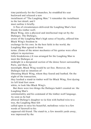 time painlessly for the Comanches, he straddled his seat
backward and released a new
installment of "The Laughing Man." I remember the installment
to the last detail, and I
must outline it briefly.
A flux of circumstances delivered the Laughing Man's best
friend, his timber wolf,
Black Wing, into a physical and intellectual trap set by the
Dufarges. The Dufarges,
aware of the Laughing Man's high sense of loyalty, offered him
Black Wing's freedom in
exchange for his own. In the best faith in the world, the
Laughing Man agreed to these
terms. (Some of the minor mechanics of his genius were often
subject to mysterious
little breakdowns.) It was arranged for the Laughing Man to
meet the Dufarges at
midnight in a designated section of the dense forest surrounding
Paris, and there, by
moonlight, Black Wing would be set free. However, the
Dufarges had no intention of
liberating Black Wing, whom they feared and loathed. On the
night of the transaction,
they leashed a stand-in timber wolf for Black Wing, first dyeing
its left hind foot snow
white, to look like Black Wing's.
But there were two things the Dufarges hadn't counted on: the
Laughing Man's
sentimentality and his command of the timber-wolf language.
As soon as he had
allowed Dufarge's daughter to tie him with barbed wire to a
tree, the Laughing Man felt
called upon to raise his beautiful, melodious voice in a few
words of farewell to his
supposed old friend. The stand-in, a few moonlit yards away,
was impressed by the
 